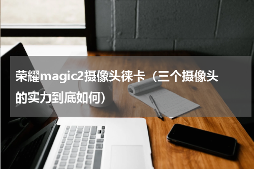 荣耀magic2摄像头徕卡（三个摄像头的实力到底如何）