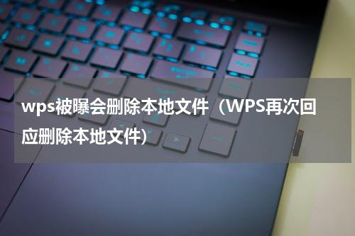 wps被曝会删除本地文件（WPS再次回应删除本地文件）