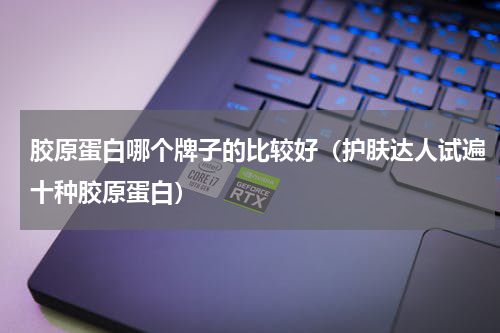 胶原蛋白哪个牌子的比较好（护肤达人试遍十种胶原蛋白）
