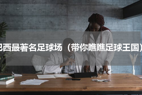巴西最著名足球场（带你瞧瞧足球王国）