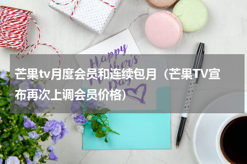 芒果tv月度会员和连续包月（芒果TV宣布再次上调会员价格）