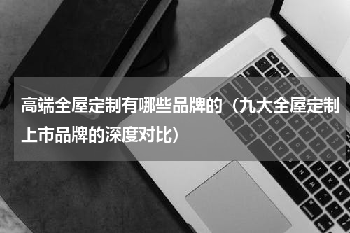 高端全屋定制有哪些品牌的（九大全屋定制上市品牌的深度对比）