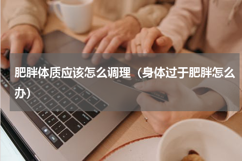 肥胖体质应该怎么调理（身体过于肥胖怎么办）