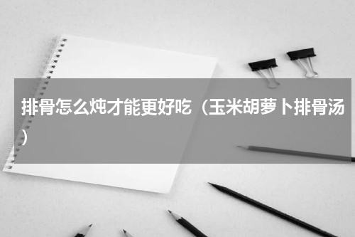 排骨怎么炖才能更好吃（玉米胡萝卜排骨汤）