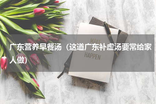 广东营养早餐汤（这道广东补虚汤要常给家人做）