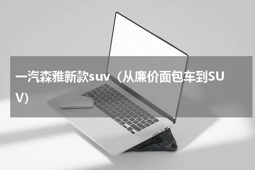 一汽森雅新款suv（从廉价面包车到SUV）