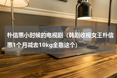 朴信惠小时候的电视剧（韩剧收视女王朴信惠1个月减去10kg全靠这个）