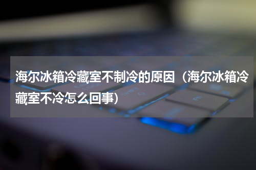 海尔冰箱冷藏室不制冷的原因（海尔冰箱冷藏室不冷怎么回事）