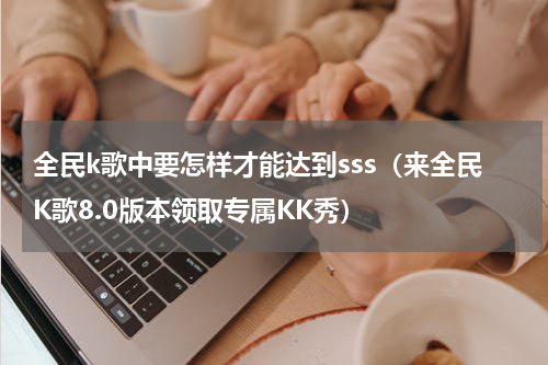 全民k歌中要怎样才能达到sss（来全民K歌8.0版本领取专属KK秀）