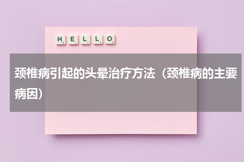 颈椎病引起的头晕治疗方法（颈椎病的主要病因）