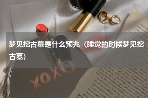 梦见挖古墓是什么预兆（睡觉的时候梦见挖古墓）
