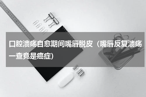 口腔溃疡自愈期间嘴唇脱皮（嘴唇反复溃疡一查竟是癌症）