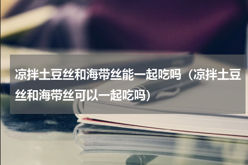 凉拌土豆丝和海带丝能一起吃吗（凉拌土豆丝和海带丝可以一起吃吗）