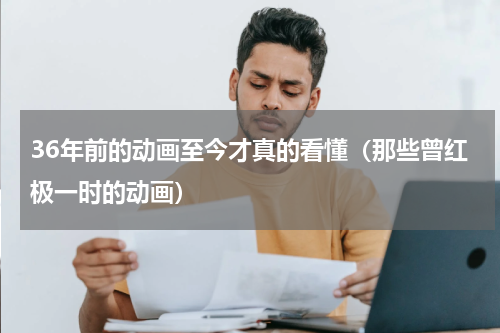 36年前的动画至今才真的看懂（那些曾红极一时的动画）
