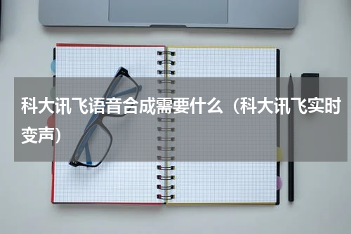 科大讯飞语音合成需要什么（科大讯飞实时变声）