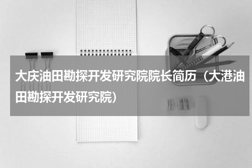 大庆油田勘探开发研究院院长简历（大港油田勘探开发研究院）