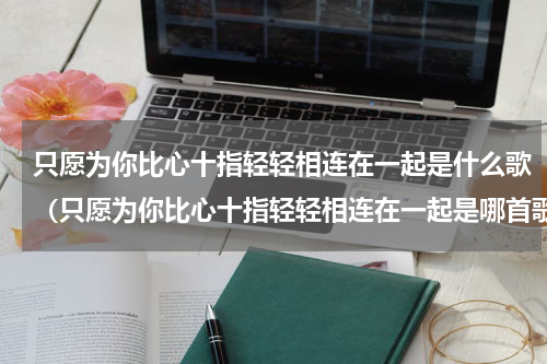 只愿为你比心十指轻轻相连在一起是什么歌（只愿为你比心十指轻轻相连在一起是哪首歌）