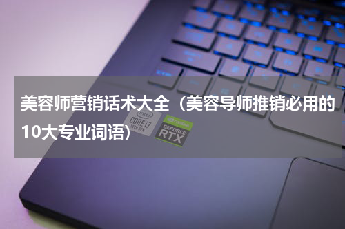 美容师营销话术大全（美容导师推销必用的10大专业词语）