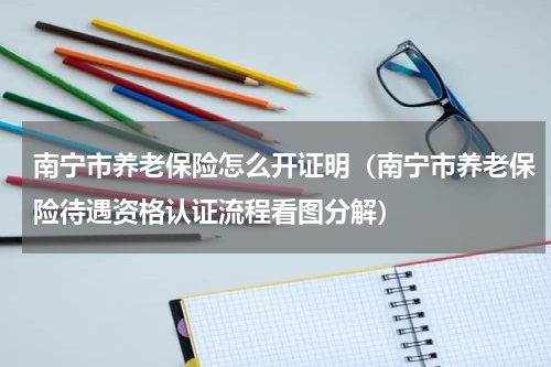 南宁市养老保险怎么开证明（南宁市养老保险待遇资格认证流程看图分解）
