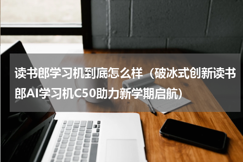 读书郎学习机到底怎么样（破冰式创新读书郎AI学习机C50助力新学期启航）