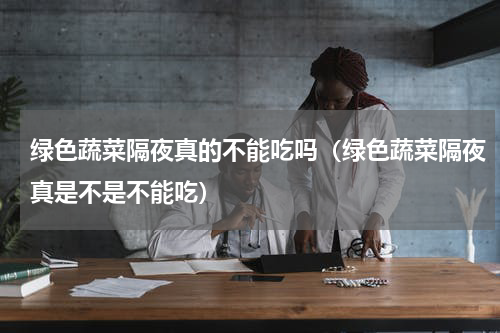 绿色蔬菜隔夜真的不能吃吗（绿色蔬菜隔夜真是不是不能吃）