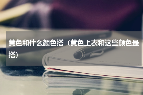 黄色和什么颜色搭（黄色上衣和这些颜色最搭）