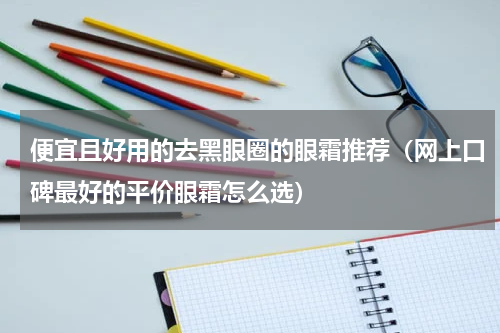 便宜且好用的去黑眼圈的眼霜推荐（网上口碑最好的平价眼霜怎么选）