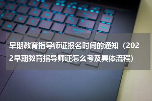 早期教育指导师证报名时间的通知（2022早期教育指导师证怎么考及具体流程）