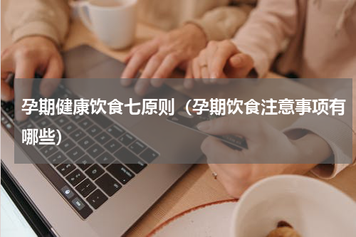 孕期健康饮食七原则（孕期饮食注意事项有哪些）