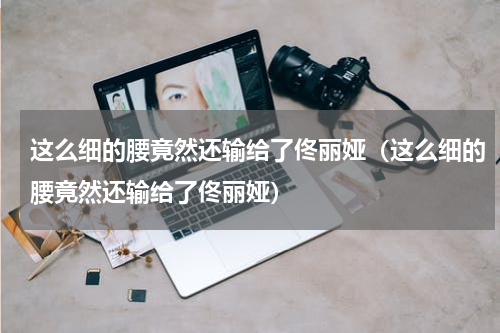 这么细的腰竟然还输给了佟丽娅（这么细的腰竟然还输给了佟丽娅）