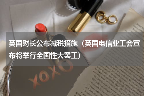 英国财长公布减税措施（英国电信业工会宣布将举行全国性大罢工）