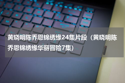 黄晓明陈乔恩锦绣缘24集片段（黄晓明陈乔恩锦绣缘华丽冒险7集）