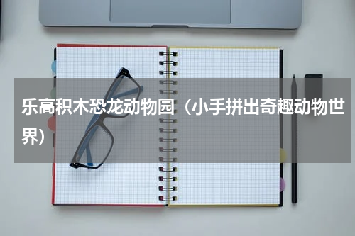 乐高积木恐龙动物园（小手拼出奇趣动物世界）