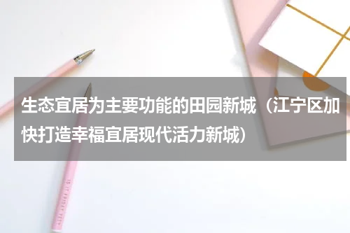 生态宜居为主要功能的田园新城（江宁区加快打造幸福宜居现代活力新城）