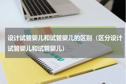 设计试管婴儿和试管婴儿的区别（区分设计试管婴儿和试管婴儿）