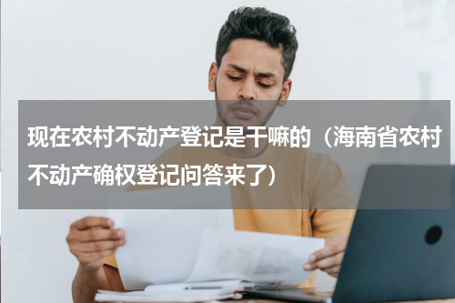 现在农村不动产登记是干嘛的（海南省农村不动产确权登记问答来了）