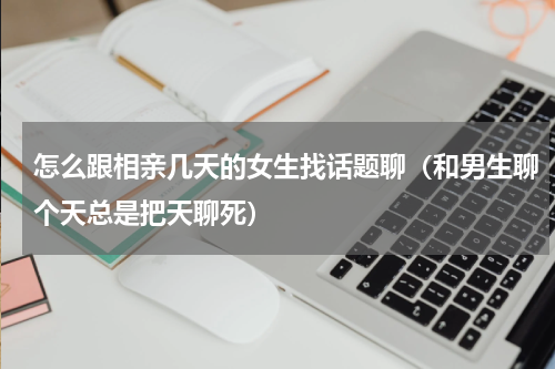 怎么跟相亲几天的女生找话题聊（和男生聊个天总是把天聊死）