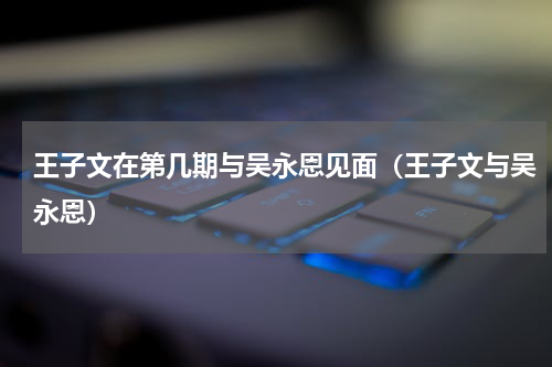 王子文在第几期与吴永恩见面（王子文与吴永恩）