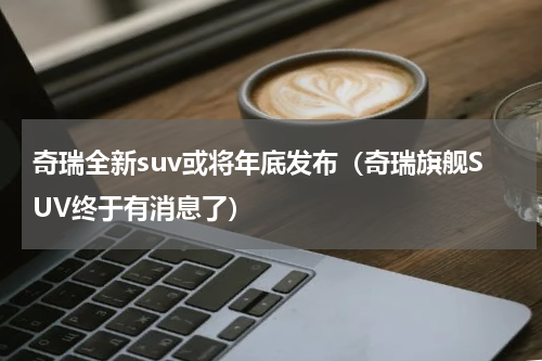 奇瑞全新suv或将年底发布（奇瑞旗舰SUV终于有消息了）