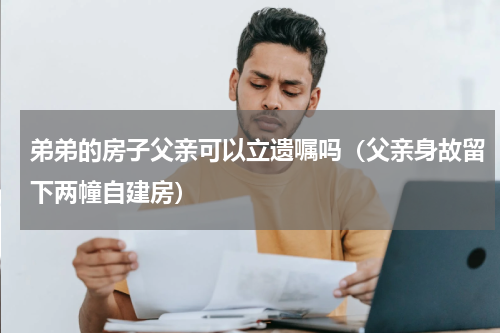 弟弟的房子父亲可以立遗嘱吗（父亲身故留下两幢自建房）