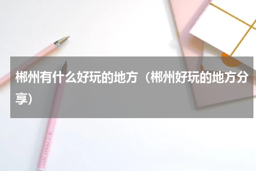 郴州有什么好玩的地方（郴州好玩的地方分享）