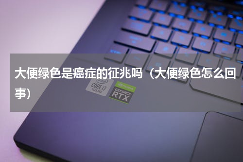 大便绿色是癌症的征兆吗（大便绿色怎么回事）