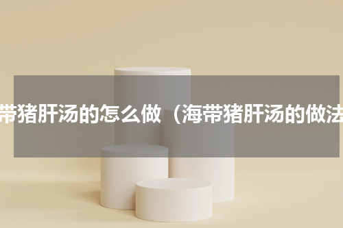海带猪肝汤的怎么做（海带猪肝汤的做法）