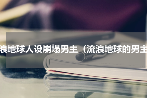 流浪地球人设崩塌男主（流浪地球的男主）