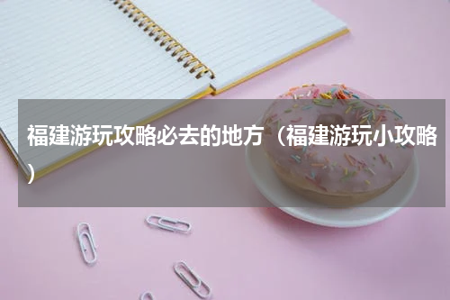 福建游玩攻略必去的地方（福建游玩小攻略）