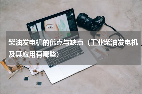 柴油发电机的优点与缺点（工业柴油发电机及其应用有哪些）