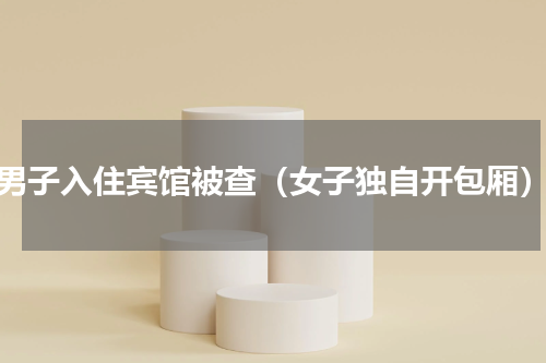 男子入住宾馆被查（女子独自开包厢）