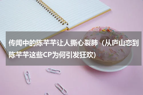 传闻中的陈芊芊让人撕心裂肺（从庐山恋到陈芊芊这些CP为何引发狂欢）