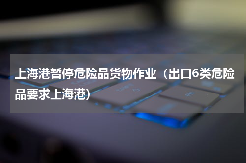上海港暂停危险品货物作业（出口6类危险品要求上海港）