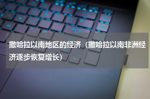 撒哈拉以南地区的经济（撒哈拉以南非洲经济逐步恢复增长）